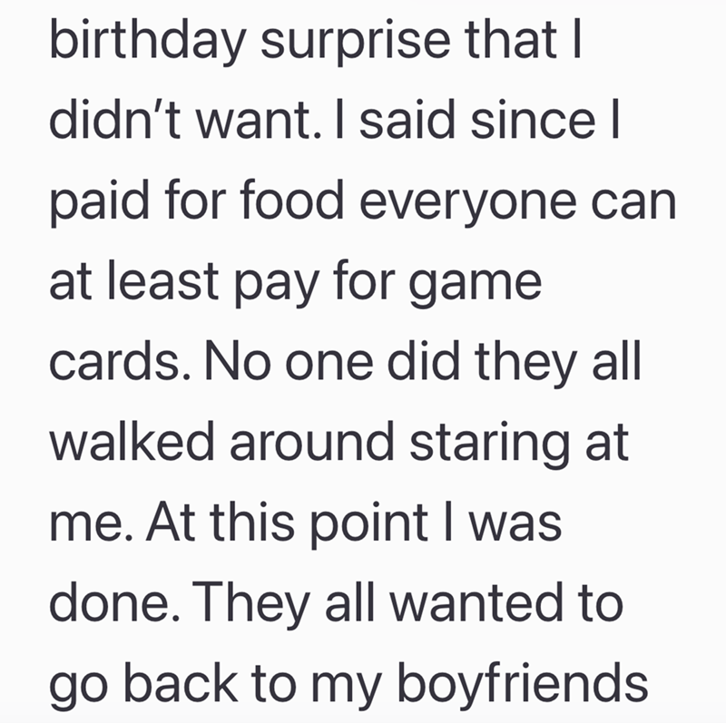 birthday surprise that I didn't want. I said since I paid for food everyone can at least pay for game cards. No one did they all walked around staring at me. At this point I was done. They all wanted to go back to my boyfriends