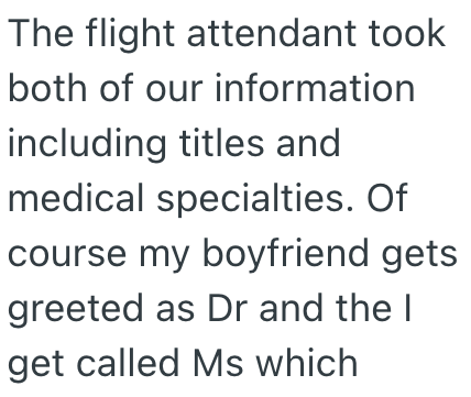 The flight attendant took both of our information including titles and medical specialties. Of course my boyfriend gets greeted as Dr and the I get called Ms which