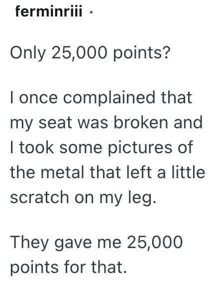 ferminriii. Only 25,000 points? I once complained that my seat was broken and I took some pictures of the metal that left a little scratch on my leg. They gave me 25,000 points for that.