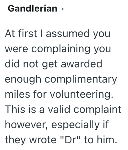 Gandlerian · At first I assumed you were complaining you did not get awarded enough complimentary miles for volunteering. This is a valid complaint however, especially if they wrote "Dr" to him.