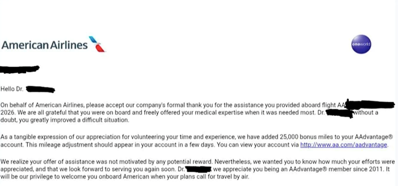 American Airlines oneworld Hello Dr. On behalf of American Airlines, please accept our company's formal thank you for the assistance you provided aboard flight AA 2026. We are all grateful that you were on board and freely offered your medical expertise when it was needed most. Dr. doubt, you greatly improved a difficult situation. without a As a tangible expression of our appreciation for volunteering your time and experience, we have added 25,000 bonus miles to your AAdvantage® account. This m