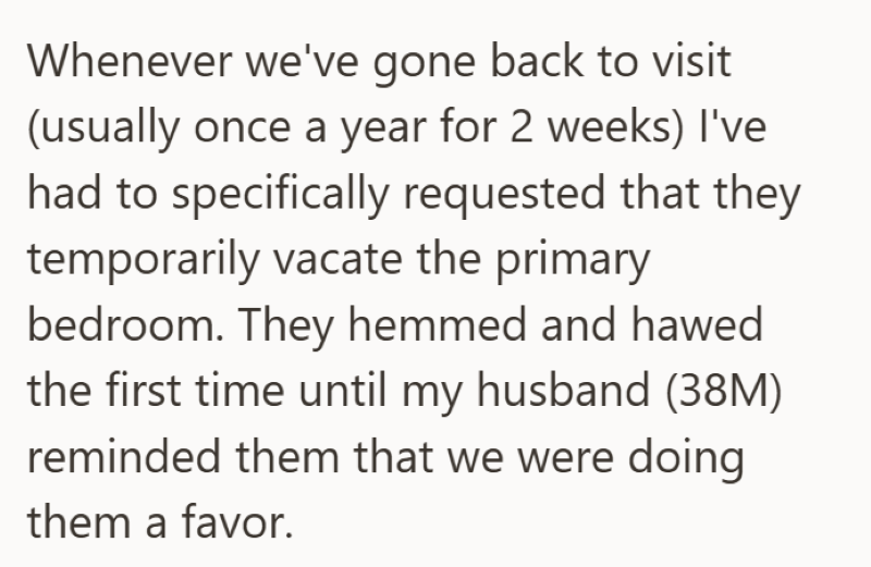Whenever we've gone back to visit (usually once a year for 2 weeks) I've had to specifically requested that they temporarily vacate the primary bedroom. They hemmed and hawed the first time until my husband (38M) reminded them that we were doing them a favor.