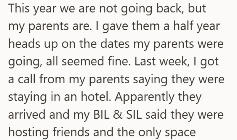 This year we are not going back, but my parents are. I gave them a half year heads up on the dates my parents were going, all seemed fine. Last week, I got a call from my parents saying they were staying in an hotel. Apparently they arrived and my BIL & SIL said they were hosting friends and the only space