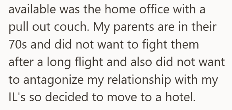 available was the home office with a pull out couch. My parents are in their 70s and did not want to fight them after a long flight and also did not want to antagonize my relationship with my IL's so decided to move to a hotel.