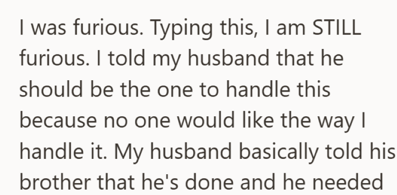 I was furious. Typing this, I am STILL furious. I told my husband that he should be the one to handle this because no one would like the way I handle it. My husband basically told his brother that he's done and he needed