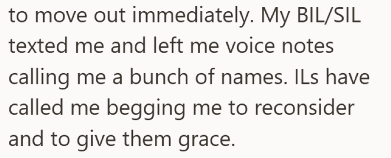 to move out immediately. My BIL/SIL texted me and left me voice notes calling me a bunch of names. ILs have called me begging me to reconsider and to give them grace.