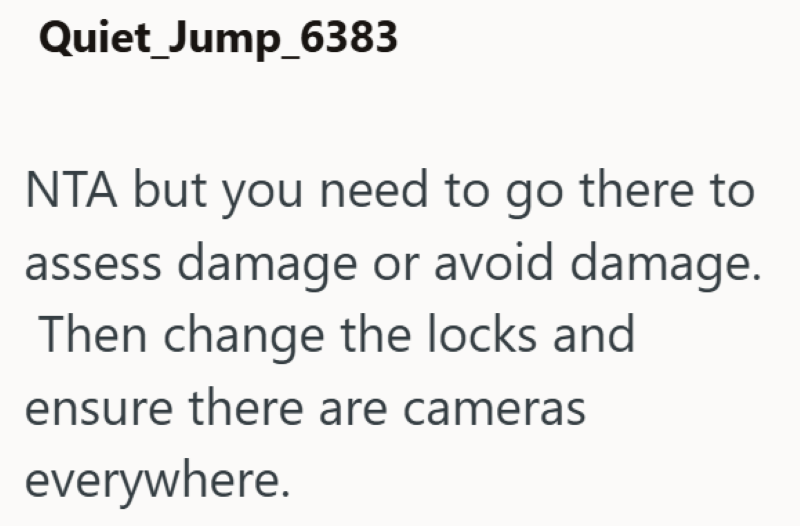 Quiet Jump_6383 NTA but you need to go there to assess damage or avoid damage. Then change the locks and ensure there are cameras everywhere.