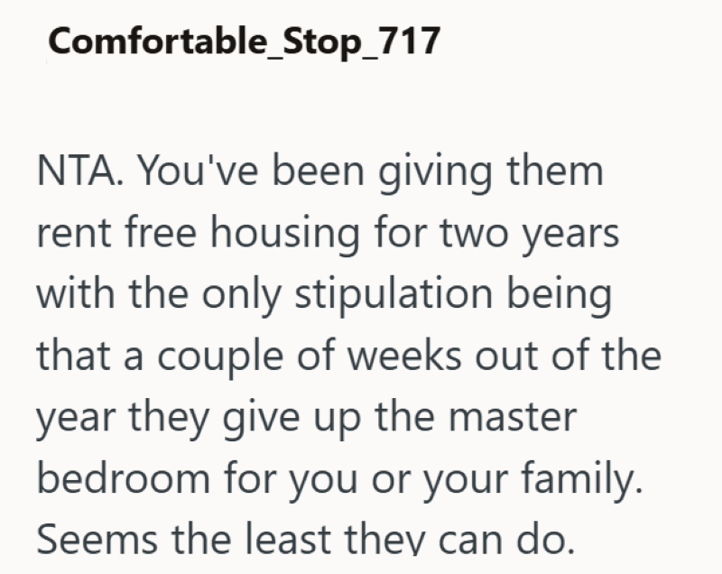 Comfortable_Stop_717 NTA. You've been giving them rent free housing for two years with the only stipulation being that a couple of weeks out of the year they give up the master bedroom for you or your family. Seems the least they can do.