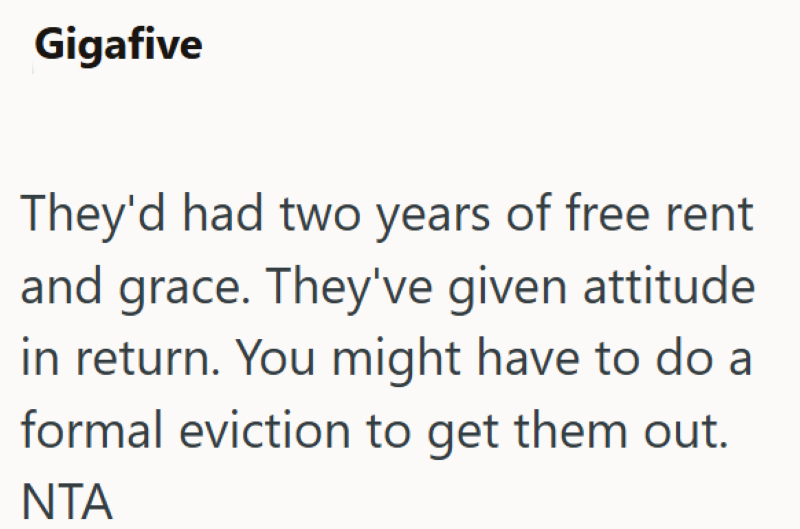 Gigafive They'd had two years of free rent and grace. They've given attitude in return. You might have to do a formal eviction to get them out. ΝΤΑ
