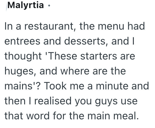 Malyrtia ⚫ In a restaurant, the menu had entrees and desserts, and I thought 'These starters are huges, and where are the mains'? Took me a minute and then I realised you guys use that word for the main meal.