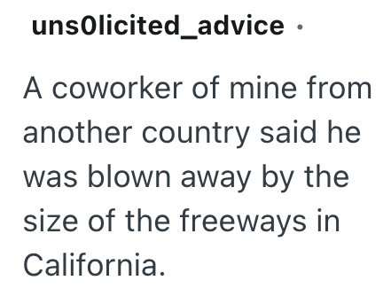 unsolicited advice. A coworker of mine from another country said he was blown away by the size of the freeways in California.