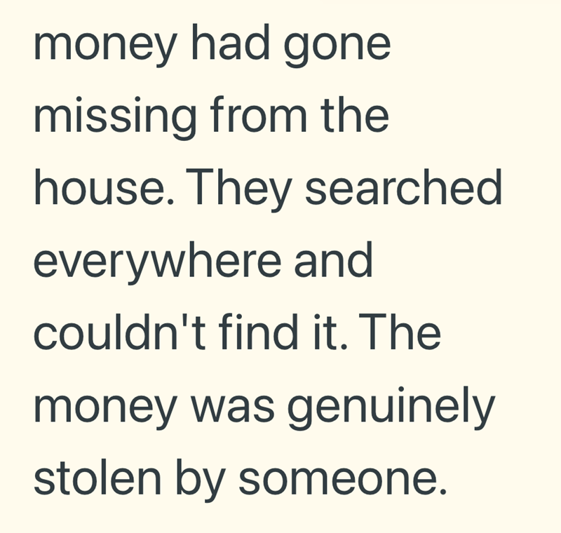 money had gone missing from the house. They searched everywhere and couldn't find it. The money was genuinely stolen by someone.