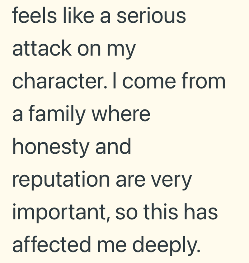 feels like a serious attack on my character. I come from a family where honesty and reputation are very important, so this has affected me deeply.