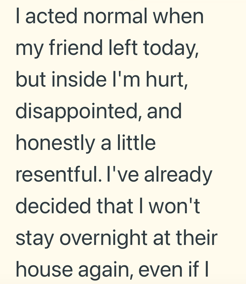 I acted normal when my friend left today, but inside I'm hurt, disappointed, and honestly a little resentful. I've already decided that I won't stay overnight at their house again, even if I