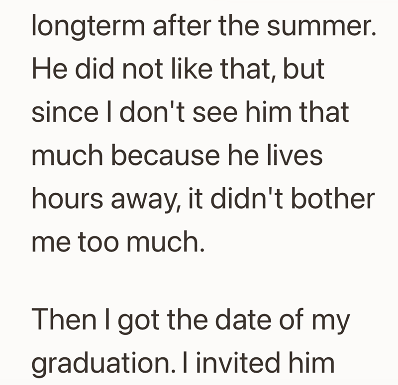 longterm after the summer. He did not like that, but since I don't see him that much because he lives hours away, it didn't bother me too much. Then I got the date of my graduation. I invited him