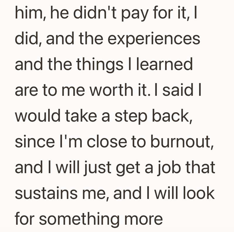 him, he didn't pay for it, I did, and the experiences and the things I learned are to me worth it. I said I would take a step back, since I'm close to burnout, and I will just get a job that sustains me, and I will look for something more