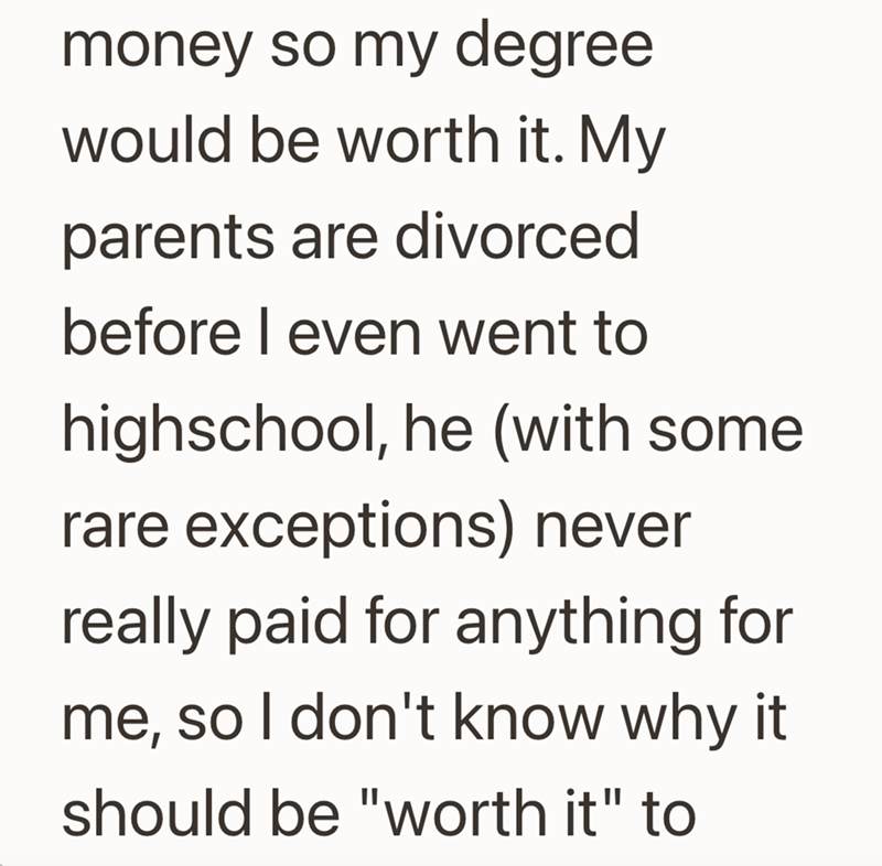 money so my degree would be worth it. My parents are divorced before I even went to highschool, he (with some rare exceptions) never really paid for anything for me, so I don't know why it should be "worth it" to