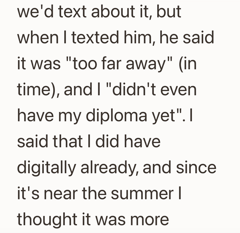 we'd text about it, but when I texted him, he said it was "too far away" (in time), and I "didn't even have my diploma yet". I said that I did have digitally already, and since. it's near the summer I thought it was more