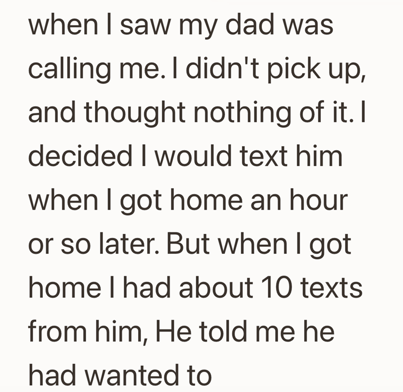 when I saw my dad was calling me. I didn't pick up, and thought nothing of it. I decided I would text him when I got home an hour or so later. But when I got home I had about 10 texts from him, He told me he had wanted to