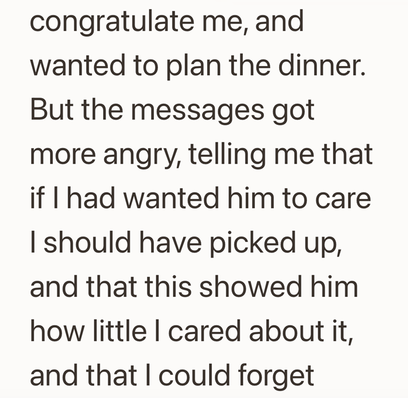 congratulate me, and wanted to plan the dinner. But the messages got more angry, telling me that if I had wanted him to care I should have picked up, and that this showed him how little I cared about it, and that I could forget