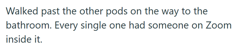 Walked past the other pods on the way to the bathroom. Every single one had someone on Zoom inside it.