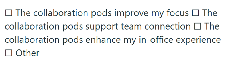 □ The collaboration pods improve my focus □ The collaboration pods support team connection □ The collaboration pods enhance my in-office experience ☐ Other
