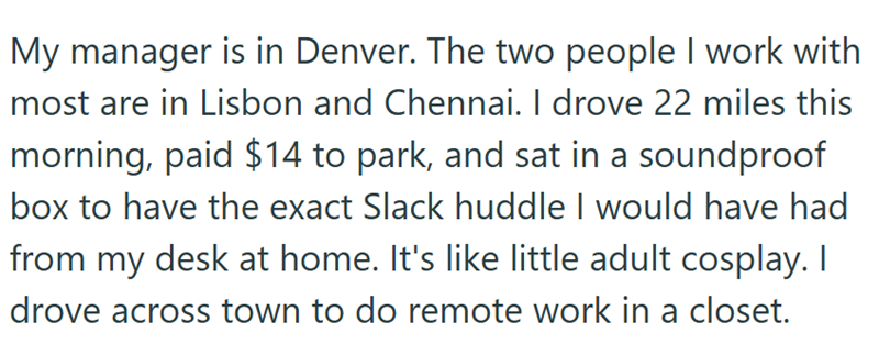 My manager is in Denver. The two people I work with most are in Lisbon and Chennai. I drove 22 miles this morning, paid $14 to park, and sat in a soundproof box to have the exact Slack huddle I would have had from my desk at home. It's like little adult cosplay. I drove across town to do remote work in a closet.