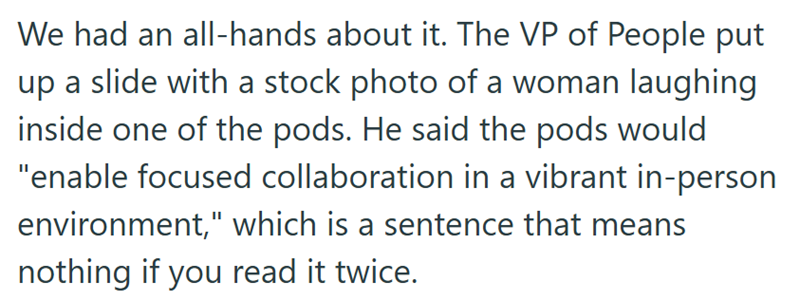 We had an all-hands about it. The VP of People put up a slide with a stock photo of a woman laughing inside one of the pods. He said the pods would "enable focused collaboration in a vibrant in-person environment," which is a sentence that means nothing if you read it twice.