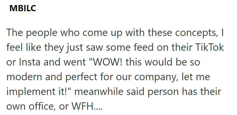MBILC The people who come up with these concepts, I feel like they just saw some feed on their TikTok or Insta and went "WOW! this would be so modern and perfect for our company, let me implement it!" meanwhile said person has their own office, or WFH....