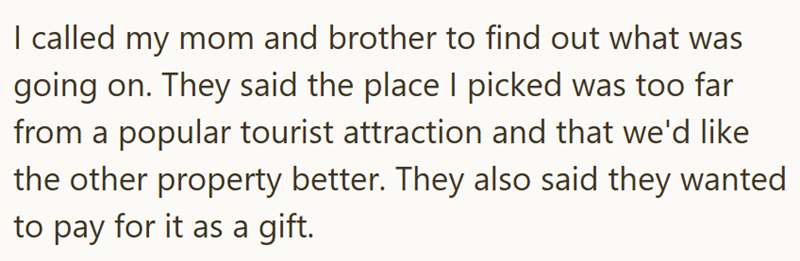 I called my mom and brother to find out what was going on. They said the place I picked was too far from a popular tourist attraction and that we'd like the other property better. They also said they wanted to pay for it as a gift.