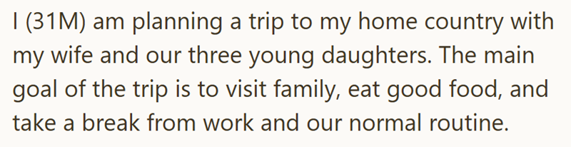 I (31M) am planning a trip to my home country with my wife and our three young daughters. The main goal of the trip is to visit family, eat good food, and take a break from work and our normal routine.