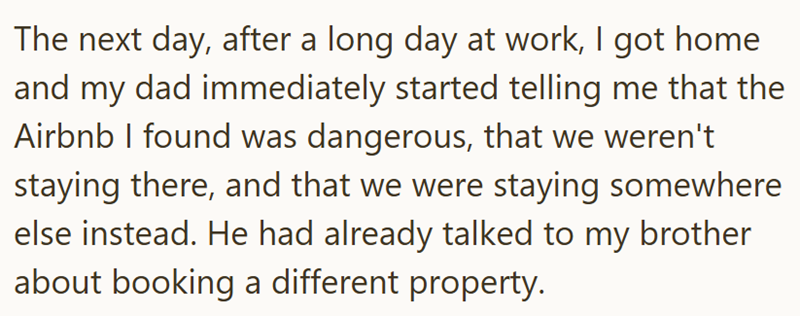 The next day, after a long day at work, I got home and my dad immediately started telling me that the Airbnb I found was dangerous, that we weren't staying there, and that we were staying somewhere else instead. He had already talked to my brother about booking a different property.