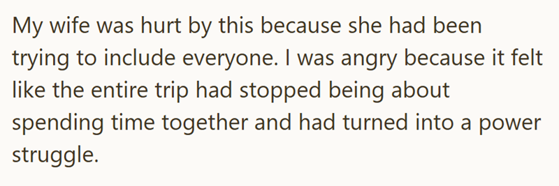 My wife was hurt by this because she had been trying to include everyone. I was angry because it felt like the entire trip had stopped being about spending time together and had turned into a power struggle.