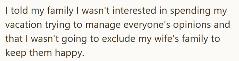 I told my family I wasn't interested in spending my vacation trying to manage everyone's opinions and that I wasn't going to exclude my wife's family to keep them happy.