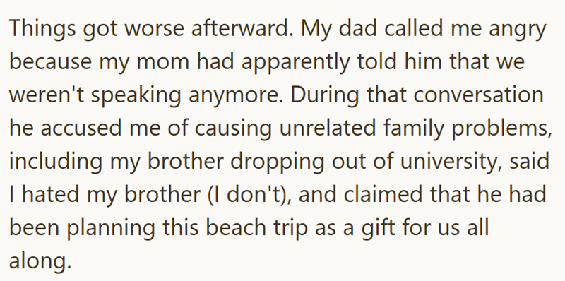 Things got worse afterward. My dad called me angry because my mom had apparently told him that we weren't speaking anymore. During that conversation he accused me of causing unrelated family problems, including my brother dropping out of university, said. I hated my brother (I don't), and claimed that he had been planning this beach trip as a gift for us all along.