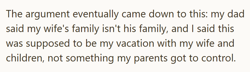 The argument eventually came down to this: my dad said my wife's family isn't his family, and I said this was supposed to be my vacation with my wife and children, not something my parents got to control.