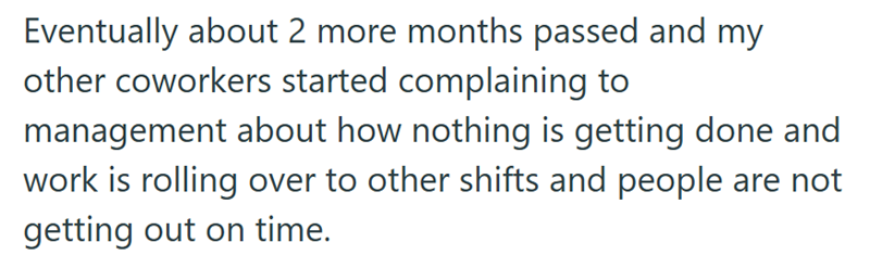 Eventually about 2 more months passed and my other coworkers started complaining to management about how nothing is getting done and work is rolling over to other shifts and people are not getting out on time.