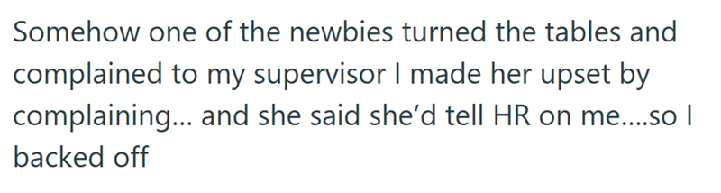 Somehow one of the newbies turned the tables and complained to my supervisor I made her upset by complaining... and she said she'd tell HR on me....so | backed off