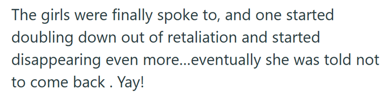 The girls were finally spoke to, and one started doubling down out of retaliation and started disappearing even more...eventually she was told not to come back. Yay!
