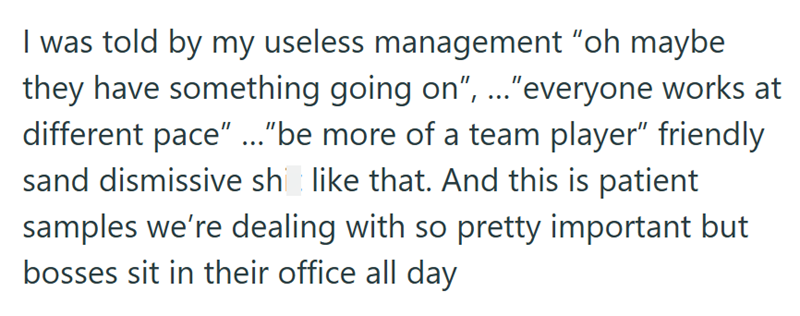 I was told by my useless management "oh maybe they have something going on", ..."everyone works at different pace" ..." be more of a team player" friendly sand dismissive she like that. And this is patient samples we're dealing with so pretty important but bosses sit in their office all day