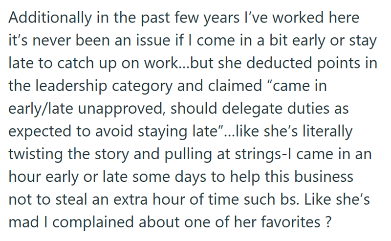 Additionally in the past few years I've worked here it's never been an issue if I come in a bit early or stay late to catch up on work...but she deducted points in the leadership category and claimed "came in early/late unapproved, should delegate duties as expected to avoid staying late"...like she's literally twisting the story and pulling at strings-I came in an hour early or late some days to help this business not to steal an extra hour of time such bs. Like she's mad I complained about one