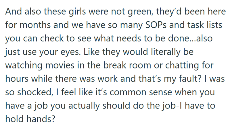 And also these girls were not green, they'd been here for months and we have so many SOPs and task lists you can check to see what needs to be done...also just use your eyes. Like they would literally be watching movies in the break room or chatting for hours while there was work and that's my fault? I was so shocked, I feel like it's common sense when you have a job you actually should do the job-l have to hold hands?