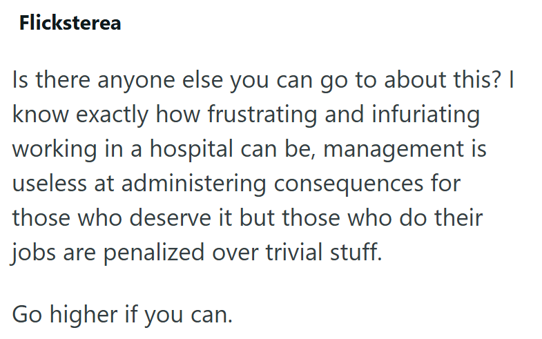 Flicksterea Is there anyone else you can go to about this? I know exactly how frustrating and infuriating working in a hospital can be, management is useless at administering consequences for those who deserve it but those who do their jobs are penalized over trivial stuff. Go higher if you can.