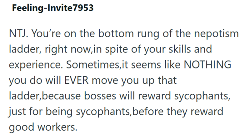 Feeling-Invite 7953 NTJ. You're on the bottom rung of the nepotism ladder, right now, in spite of your skills and experience. Sometimes, it seems like NOTHING you do will EVER move you up that ladder, because bosses will reward sycophants, just for being sycophants, before they reward good workers.