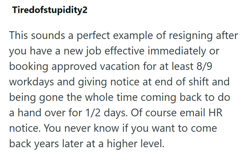 Tiredofstupidity2 This sounds a perfect example of resigning after you have a new job effective immediately or booking approved vacation for at least 8/9 workdays and giving notice at end of shift and being gone the whole time coming back to do a hand over for 1/2 days. Of course email HR notice. You never know if you want to come back years later at a higher level.
