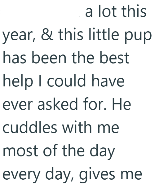 a lot this year, & this little pup has been the best help I could have ever asked for. He cuddles with me most of the day every day, gives me