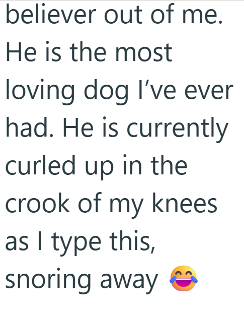 believer out of me. He is the most loving dog I've ever had. He is currently curled up in the crook of my knees as I type this, snoring away
