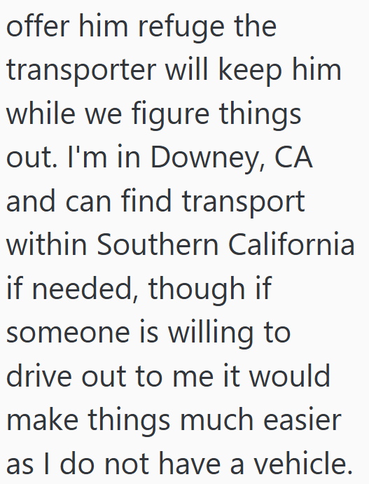 offer him refuge the transporter will keep him while we figure things out. I'm in Downey, CA and can find transport within Southern California if needed, though if someone is willing to drive out to me it would make things much easier as I do not have a vehicle.