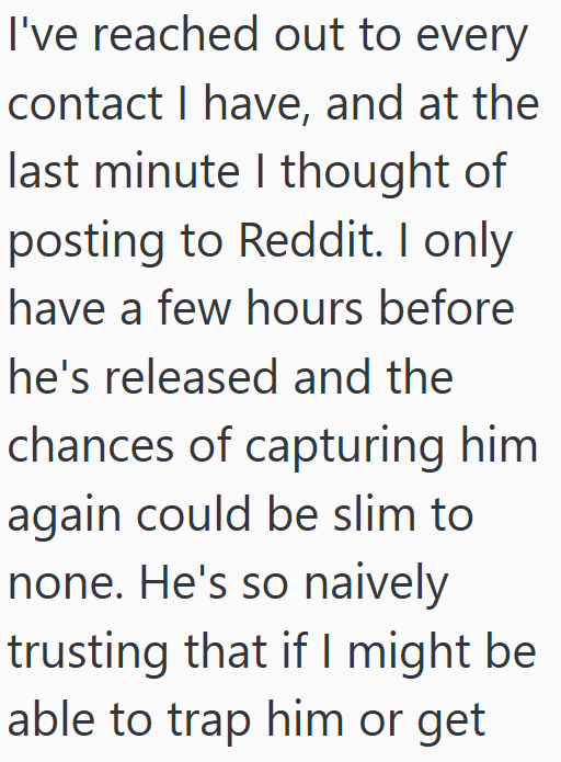 I've reached out to every contact I have, and at the last minute I thought of posting to Reddit. I only have a few hours before he's released and the chances of capturing him again could be slim to none. He's so naively trusting that if I might be able to trap him or get