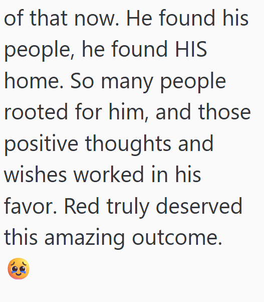 of that now. He found his people, he found HIS home. So many people rooted for him, and those positive thoughts and wishes worked in his favor. Red truly deserved this amazing outcome.